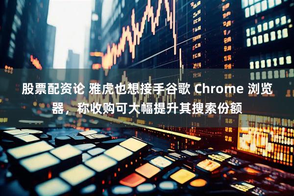 股票配资论 雅虎也想接手谷歌 Chrome 浏览器，称收购可大幅提升其搜索份额