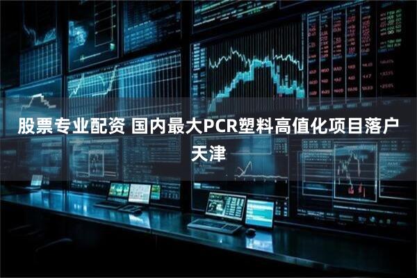 股票专业配资 国内最大PCR塑料高值化项目落户天津