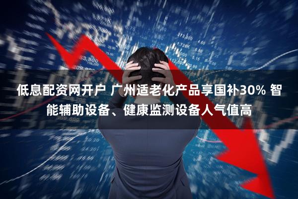低息配资网开户 广州适老化产品享国补30% 智能辅助设备、健康监测设备人气值高