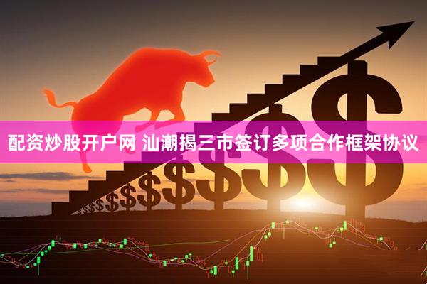配资炒股开户网 汕潮揭三市签订多项合作框架协议
