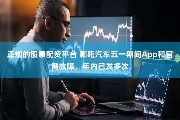 正规的股票配资平台 哪吒汽车五一期间App和官网故障，年内已发多次
