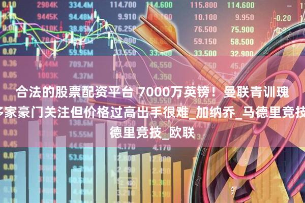 合法的股票配资平台 7000万英镑！曼联青训瑰宝受多家豪门关注但价格过高出手很难_加纳乔_马德里竞技_欧联