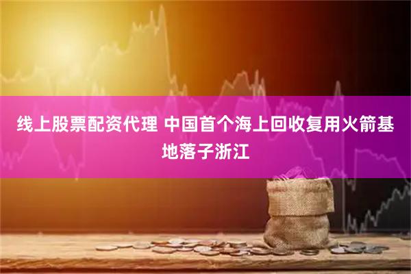 线上股票配资代理 中国首个海上回收复用火箭基地落子浙江