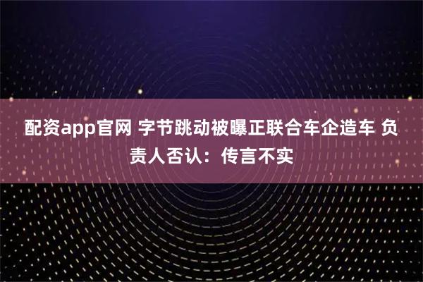 配资app官网 字节跳动被曝正联合车企造车 负责人否认：传言不实