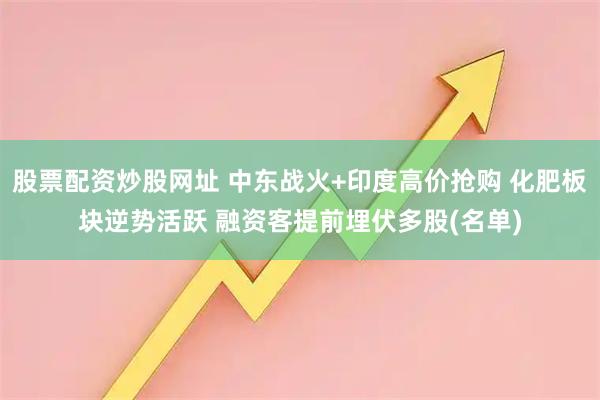 股票配资炒股网址 中东战火+印度高价抢购 化肥板块逆势活跃 融资客提前埋伏多股(名单)