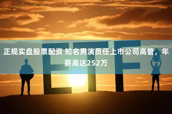 正规实盘股票配资 知名男演员任上市公司高管，年薪高达252万