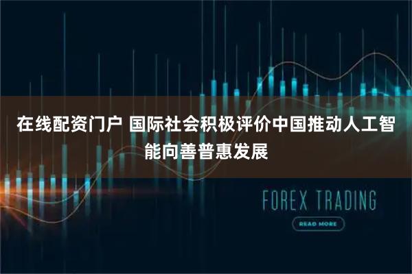 在线配资门户 国际社会积极评价中国推动人工智能向善普惠发展