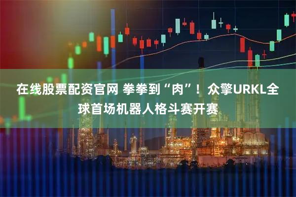 在线股票配资官网 拳拳到“肉”！众擎URKL全球首场机器人格斗赛开赛