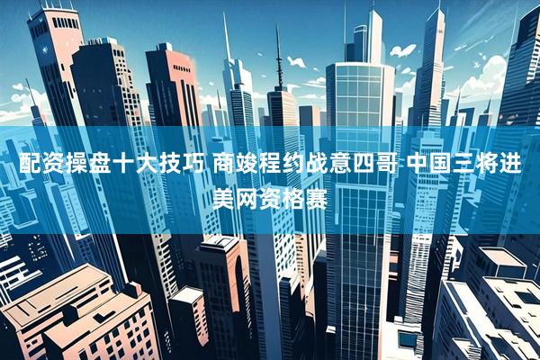 配资操盘十大技巧 商竣程约战意四哥 中国三将进美网资格赛